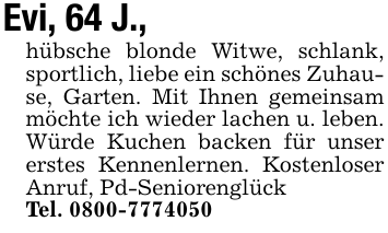 Evi, 64 J.,hübsche blonde Witwe, schlank, sportlich, liebe ein schönes Zuhause, Garten. Mit Ihnen gemeinsam möchte ich wieder lachen u. leben. Würde Kuchen backen für unser erstes Kennenlernen. Kostenloser Anruf, Pd-SeniorenglückTel. 0800-7774050