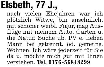 Elsbeth, 77 J.,nach vielen Ehejahren war ich plötzlich Witwe, bin ansehnlich, mit schöner weibl. Figur, mag Ausflüge mit meinem Auto, Garten u. die Natur. Suche üb. PV e. lieben Mann bei getrennt. od. gemeins. Wohnen. Ich wäre jederzeit für Sie da u. möchte mich gut mit Ihnen verstehen. Tel. 0176-56848299