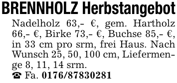 BRENNHOLZ HerbstangebotNadelholz 63,- €, gem. Hartholz 66,- €, Birke 73,- €, Buchse 85,- €, in 33 cm pro srm, frei Haus. Nach Wunsch 25, 50, 100 cm, Liefermenge 8, 11, 14 srm._ Fa. 0176/87830281
