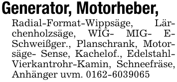 Generator, Motorheber,Radial-Format-Wippsäge, Lärchenholzsäge, WIG- MIG- E- Schweißger., Planschrank, Motorsäge- Sense, Kachelof., Edelstahl-Vierkantrohr-Kamin, Schneefräse, Anhänger uvm. 0162-6039065