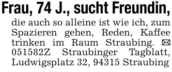 Frau, 74 J., sucht Freundin,die auch so alleine ist wie ich, zum Spazieren gehen, Reden, Kaffee trinken im Raum Straubing. _ 051582Z Straubinger Tagblatt, Ludwigsplatz 32, 94315 Straubing