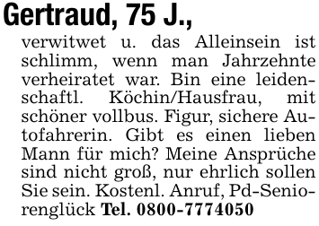 Gertraud, 75 J., verwitwet u. das Alleinsein ist schlimm, wenn man Jahrzehnte verheiratet war. Bin eine leidenschaftl. Köchin/Hausfrau, mit schöner vollbus. Figur, sichere Autofahrerin. Gibt es einen lieben Mann für mich? Meine Ansprüche sind nicht groß, nur ehrlich sollen Sie sein. Kostenl. Anruf, Pd-Seniorenglück Tel. 0800-7774050