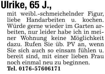 Ulrike, 65 J.,mit weibl.-schmeichelnder Figur, liebe Handarbeiten u. kochen. Würde gerne wieder im Garten arbeiten, nur leider habe ich in meiner Wohnung keine Möglichkeit dazu. Rufen Sie üb. PV an, wenn Sie sich auch so einsam fühlen u. bereit sind, mit einer lieben Frau noch einmal neu zu beginnen.Tel. 0176-57606171