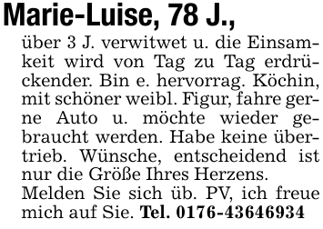 Marie-Luise, 78 J.,über 3 J. verwitwet u. die Einsamkeit wird von Tag zu Tag erdrückender. Bin e. hervorrag. Köchin, mit schöner weibl. Figur, fahre gerne Auto u. möchte wieder gebraucht werden. Habe keine übertrieb. Wünsche, entscheidend ist nur die Größe Ihres Herzens.Melden Sie sich üb. PV, ich freue mich auf Sie. Tel. 0176-43646934