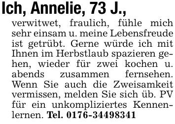 Ich, Annelie, 73 J.,verwitwet, fraulich, fühle mich sehr einsam u. meine Lebensfreude ist getrübt. Gerne würde ich mit Ihnen im Herbstlaub spazieren gehen, wieder für zwei kochen u. abends zusammen fernsehen. Wenn Sie auch die Zweisamkeit vermissen, melden Sie sich üb. PV für ein unkompliziertes Kennenlernen. Tel. 0176-34498341