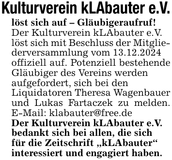 Kulturverein kLAbauter e.V.löst sich auf - Gläubigeraufruf!Der Kulturverein kLAbauter e.V.löst sich mit Beschluss der Mitgliederversammlung vom 13.12.2024offiziell auf. Potenziell bestehende Gläubiger des Vereins werdenaufgefordert, sich bei denLiquidatoren Theresa Wagenbauer und Lukas Fartaczek zu melden. E-Mail: klabauter@free.deDer Kulturverein kLAbauter e.V.bedankt sich bei allen, die sichfür die Zeitschrift 