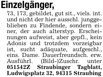 Einzelgänger,73, 173, gebildet, gut sit., viels. int. und nicht der hier ausschl. junggeblieben zu Findende, sondern einer, der auch alterstyp. Erscheinungen aufweist, aber gepfl., kein Adonis und trotzdem vorzeigbar ist, sucht adäquate, aufgeschl., eins. Dame. Dauerfreundsch. erw. Ausführl. (Bild-)Zuschr. unter 051542Z Straubinger Tagblatt, Ludwigsplatz 32, 94315 Straubing