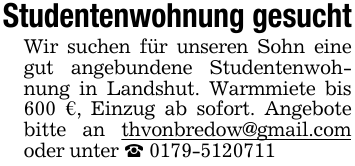 Studentenwohnung gesucht Wir suchen für unseren Sohn eine gut angebundene Studentenwohnung in Landshut. Warmmiete bis 600 €, Einzug ab sofort. Angebote bitte an thvonbredow@gmail.com oder unter _ 0179-5120711
