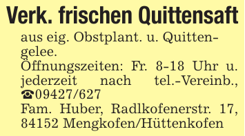 Verk. frischen Quittensaftaus eig. Obstplant. u. Quitten-gelee. Öffnungszeiten: Fr. 8-18 Uhr u. jederzeit nach tel.-Vereinb., _09427/627Fam. Huber, Radlkofenerstr. 17, 84152 Mengkofen/Hüttenkofen
