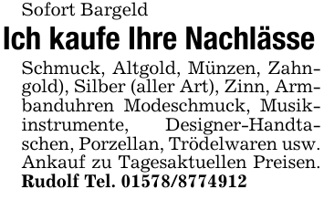 Sofort BargeldIch kaufe Ihre NachlässeSchmuck, Altgold, Münzen, Zahngold), Silber (aller Art), Zinn, Armbanduhren Modeschmuck, Musikinstrumente, Designer-Handtaschen, Porzellan, Trödelwaren usw. Ankauf zu Tagesaktuellen Preisen. Rudolf Tel. 01578/8774912