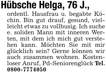 Hübsche Helga, 76 J.,ordentl. Hausfrau u. begabte Köchin. Bin gut drauf, gesund, vielleicht etwas zu vollbusig. Ich suche e. soliden Mann mit inneren Werten, mit dem ich mich gut verstehen kann. Möchten Sie mit mir glücklich sein? Gerne können wir auch zusammen wohnen. Kostenloser Anruf, Pd-Seniorenglück Tel. 0800-7774050