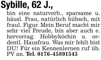 Sybille, 62 J.,bin eine naturverb., sparsame u. häusl. Frau, natürlich hübsch, mit fraul. Figur. Mein Beruf macht mir sehr viel Freude, bin aber auch e. hervorrag. Hobbyköchin u. ordentl. Hausfrau. Was mir fehlt bistDU! Für ein Kennenlernen ruf üb. PV an. Tel. 0176-45891543