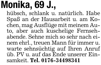 Monika, 69 J.,hübsch, schlank u. natürlich. Habe Spaß an der Hausarbeit u. am Kochen, mag Ausflüge mit meinem Auto, aber auch kuschelige Fernsehabende. Sehne mich so sehr nach einem ehrl., treuen Mann für immer u. warte sehnsüchtig auf Ihren Anruf üb. PV u. auf das Ende unserer Einsamkeit. Tel. 0176-34498341