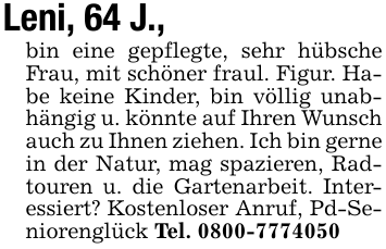 Leni, 64 J.,bin eine gepflegte, sehr hübsche Frau, mit schöner fraul. Figur. Habe keine Kinder, bin völlig unabhängig u. könnte auf Ihren Wunsch auch zu Ihnen ziehen. Ich bin gerne in der Natur, mag spazieren, Radtouren u. die Gartenarbeit. Interessiert? Kostenloser Anruf, Pd-Seniorenglück Tel. 0800-7774050