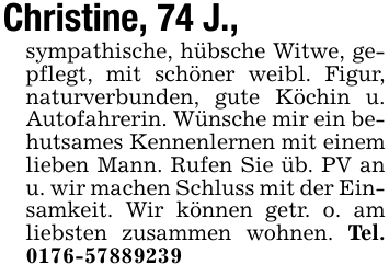 Christine, 74 J.,sympathische, hübsche Witwe, gepflegt, mit schöner weibl. Figur, naturverbunden, gute Köchin u. Autofahrerin. Wünsche mir ein behutsames Kennenlernen mit einem lieben Mann. Rufen Sie üb. PV an u. wir machen Schluss mit der Einsamkeit. Wir können getr. o. am liebsten zusammen wohnen. Tel. 0176-57889239