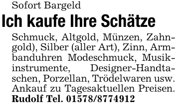 Sofort BargeldIch kaufe Ihre SchätzeSchmuck, Altgold, Münzen, Zahngold), Silber (aller Art), Zinn, Armbanduhren Modeschmuck, Musikinstrumente, Designer-Handtaschen, Porzellan, Trödelwaren usw. Ankauf zu Tagesaktuellen Preisen. Rudolf Tel. 01578/8774912