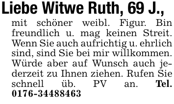 Liebe Witwe Ruth, 69 J.,mit schöner weibl. Figur. Bin freundlich u. mag keinen Streit. Wenn Sie auch aufrichtig u. ehrlich sind, sind Sie bei mir willkommen. Würde aber auf Wunsch auch jederzeit zu Ihnen ziehen. Rufen Sie schnell üb. PV an. Tel. 0176-34488463