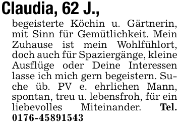 Claudia, 62 J., begeisterte Köchin u. Gärtnerin, mit Sinn für Gemütlichkeit. Mein Zuhause ist mein Wohlfühlort, doch auch für Spaziergänge, kleine Ausflüge oder Deine Interessen lasse ich mich gern begeistern. Suche üb. PV e. ehrlichen Mann, spontan, treu u. lebensfroh, für ein liebevolles Miteinander. Tel. 0176-45891543