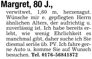 Margret, 80 J.,verwitwet, 1,60 m, herzensgut. Wünsche mir e. gepflegten Herrn ähnlichen Alters, der aufrichtig u. zuverlässig ist. Ich habe bereits erlebt, wie wenig Ehrlichkeit es manchmal gibt, daher suche ich Sie diesmal seriös üb. PV. Ich fahre gerne Auto u. komme Sie auf Wunsch besuchen. Tel. 0176-56841872