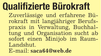 Qualifizierte Bürokraft Zuverlässige und erfahrene Bürokraft mit langjähriger Berufspraxis in Verwaltung, Buchhaltung und Organisation sucht ab sofort einen Minijob im RaumLandshut. E-mail: saca64@web.de