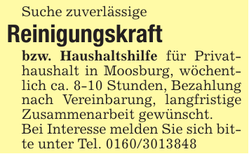 Suche zuverlässigeReinigungskraftbzw. Haushaltshilfe für Privathaushalt in Moosburg, wöchentlich ca. 8-10 Stunden, Bezahlung nach Vereinbarung, langfristige Zusammenarbeit gewünscht.Bei Interesse melden Sie sich bitte unter Tel. 0160/3013848