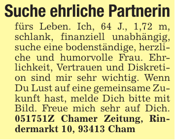 Suche ehrliche Partnerinfürs Leben. Ich, 64 J., 1,72 m, schlank, finanziell unabhängig, suche eine bodenständige, herzliche und humorvolle Frau. Ehrlichkeit, Vertrauen und Diskretion sind mir sehr wichtig. Wenn Du Lust auf eine gemeinsame Zukunft hast, melde Dich bitte mit Bild. Freue mich sehr auf Dich. 051751Z Chamer Zeitung, Rindermarkt 10, 93413 Cham