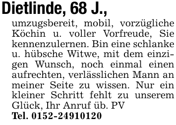 Dietlinde, 68 J.,umzugsbereit, mobil, vorzügliche Köchin u. voller Vorfreude, Sie kennenzulernen. Bin eine schlanke u. hübsche Witwe, mit dem einzigen Wunsch, noch einmal einen aufrechten, verlässlichen Mann an meiner Seite zu wissen. Nur ein kleiner Schritt fehlt zu unserem Glück, Ihr Anruf üb. PVTel. 0152-24910120