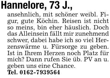 Hannelore, 73 J.,ansehnlich, mit schöner weibl. Figur, gute Köchin. Reisen ist nicht so meins, bin eher häuslich. Doch das Alleinsein fällt mir zunehmend schwer, dabei habe ich so viel Herzenswärme u. Fürsorge zu geben. Ist in Ihrem Herzen noch Platz für mich? Dann rufen Sie üb. PV an u. geben uns eine Chance.Tel. 0162-7939564
