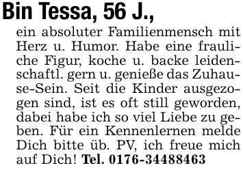 Bin Tessa, 56 J.,ein absoluter Familienmensch mit Herz u. Humor. Habe eine frauliche Figur, koche u. backe leidenschaftl. gern u. genieße das Zuhause-Sein. Seit die Kinder ausgezogen sind, ist es oft still geworden, dabei habe ich so viel Liebe zu geben. Für ein Kennenlernen melde Dich bitte üb. PV, ich freue mich auf Dich! Tel. 0176-34488463