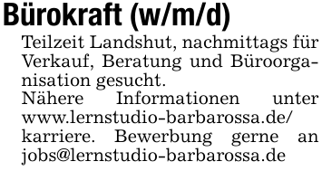 Bürokraft (w/m/d)Teilzeit Landshut, nachmittags für Verkauf, Beratung und Büroorganisation gesucht. Nähere Informationen unter www.lernstudio-barbarossa.de/karriere. Bewerbung gerne an jobs@lernstudio-barbarossa.de