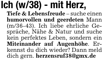 Ich (w/38) - mit Herz, Tiefe & Lebensfreude - suche einen humorvollen und geerdeten Mann (m/36-43). Ich liebe ehrliche Gespräche, Nähe & Natur und suche kein perfektes Leben, sondern ein Miteinander auf Augenhöhe. Erkennst du dich wieder? Dann meld dich gern. herzensruf38@gmx.de