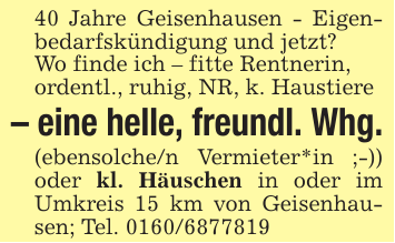 40 Jahre Geisenhausen - Eigenbedarfskündigung und jetzt?Wo finde ich - fitte Rentnerin,ordentl., ruhig, NR, k. Haustiere- eine helle, freundl. Whg.(ebensolche/n Vermieter*in ;-)) oder kl. Häuschen in oder im Umkreis 15 km von Geisenhausen; Tel. 0160/6877819