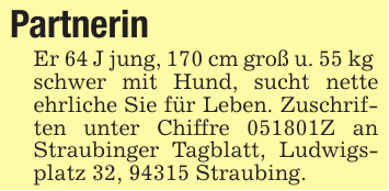 Partnerin Er 64 J jung, 170 cm groß u. 55 kg schwer mit Hund, sucht nette ehrliche Sie für Leben. Zuschriften unter Chiffre 051801Z an Straubinger Tagblatt, Ludwigsplatz 32, 94315 Straubing.