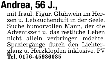Andrea, 56 J.,mit fraul. Figur, Glühwein im Herzen u. Lebkuchenduft in der Seele. Suche humorvollen Mann, der die Adventszeit u. das restliche Leben nicht allein verbringen möchte. Spaziergänge durch den Lichterglanz u. Herzklopfen inklusive. PV Tel. 0176-45986085
