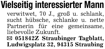 Vielseitig interessierter Mannverwitwet, 70 J., groß u. schlank, sucht hübsche, schlanke u. nette Partnerin für eine gemeinsame, liebevolle Zukunft._ 051842Z Straubinger Tagblatt, Ludwigsplatz 32, 94315 Straubing