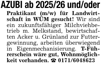 AZUBI ab 2025/26 und/oderPraktikant (m/w) für Landwirtschaft in WÜM gesucht! Wir sind ein zukunftsfähiger Milchviehbetrieb m. Melkstand, bewirtschaften Acker u. Grünland zur Futtergewinnung, arbeiten überwiegend in Eigenmechanisierung. T-Führerschein wäre gut, Wohnmöglichkeit vorhanden. _ 0171/6048623