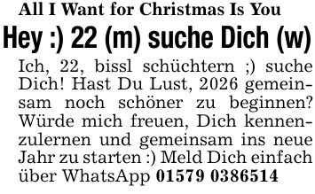 All I Want for Christmas Is YouHey :) 22 (m) suche Dich (w)Ich, 22, bissl schüchtern ;) suche Dich! Hast Du Lust, 2026 gemeinsam noch schöner zu beginnen? Würde mich freuen, Dich kennenzulernen und gemeinsam ins neue Jahr zu starten :) Meld Dich einfach über WhatsApp 01579 0386514
