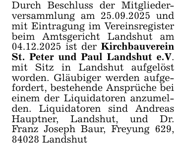 Durch Beschluss der Mitgliederversammlung am 25.09.2025 und mit Eintragung im Vereinsregister beim Amtsgericht Landshut am 04.12.2025 ist der Kirchbauverein St. Peter und Paul Landshut e.V. mit Sitz in Landshut aufgelöst worden. Gläubiger werden aufgefordert, bestehende Ansprüche bei einem der Liquidatoren anzumelden. Liquidatoren sind Andreas Hauptner, Landshut, und Dr. Franz Joseph Baur, Freyung 629, 84028 Landshut