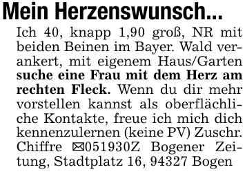Mein Herzenswunsch...Ich 40, knapp 1,90 groß, NR mit beiden Beinen im Bayer. Wald verankert, mit eigenem Haus/Garten suche eine Frau mit dem Herz am rechten Fleck. Wenn du dir mehr vorstellen kannst als oberflächliche Kontakte, freue ich mich dich kennenzulernen (keine PV) Zuschr. Chiffre _051930Z Bogener Zeitung, Stadtplatz 16, 94327 Bogen