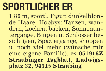 SPORTLICHER ER1,86 m, sportl. Figur, dunkelblonde Haare. Hobbys: Tanzen, wandern, kochen, backen, Sonnenuntergänge, Burgen u. Schlösser besichtigen, Spaziergänge, shoppen u. noch viel mehr (wünsche mir eine eigene Familie). _ 051916Z Straubinger Tagblatt, Ludwigsplatz 32, 94315 Straubing