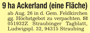 9 ha Ackerland (eine Fläche)ab Aug. 26 in d. Gem. Feldkirchen gg. Höchstgebot zu verpachten. _ 051932Z Straubinger Tagblatt, Ludwigspl. 32, 94315 Straubing