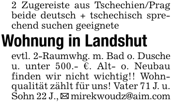 2 Zugereiste aus Tschechien/Prag beide deutsch + tschechisch sprechend suchen geeignete Wohnung in Landshutevtl. 2-Raumwhg. m. Bad o. Dusche u. unter 500.- €. Alt- o. Neubau finden wir nicht wichtig!! Wohnqualität zählt für uns! Vater 71 J. u. Sohn 22 J., _ mirekwoudz@aim.com