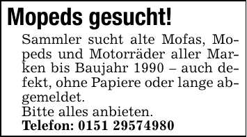 Mopeds gesucht!Sammler sucht alte Mofas, Mopeds und Motorräder aller Marken bis Baujahr 1990 - auch defekt, ohne Papiere oder lange abgemeldet.Bitte alles anbieten.Telefon: 0151 29574980