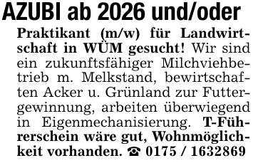 AZUBI ab 2026 und/oderPraktikant (m/w) für Landwirtschaft in WÜM gesucht! Wir sind ein zukunftsfähiger Milchviehbetrieb m. Melkstand, bewirtschaften Acker u. Grünland zur Futtergewinnung, arbeiten überwiegend in Eigenmechanisierung. T-Führerschein wäre gut, Wohnmöglichkeit vorhanden. _ 0175 / 1632869