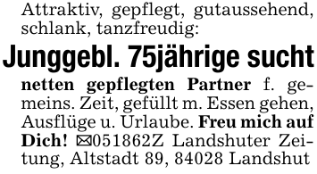 Attraktiv, gepflegt, gutaussehend, schlank, tanzfreudig:Junggebl. 75jährige suchtnetten gepflegten Partner f. gemeins. Zeit, gefüllt m. Essen gehen, Ausflüge u. Urlaube. Freu mich auf Dich! _051862Z Landshuter Zeitung, Altstadt 89, 84028 Landshut