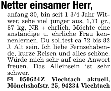 Netter einsamer Herr,anfang 80, bin seit 1 3/4 Jahr Witwer, sehe viel jünger aus, 1,71 gr., 87 kg, NR + ehrlich. Möchte eine anständige u. ehrliche Frau kennenlernen. Du solltest ca 72 bis 82 J. Alt sein. Ich liebe Fernsehabende, kurze Reisen und alles schöne. Würde mich sehr auf eine Anwort freuen. Das Alleinsein ist sehr schwer._ 050624Z Viechtach aktuell, Mönchshofstr. 25, 94234 Viechtach