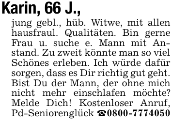 Karin, 66 J., jung gebl., hüb. Witwe, mit allen hausfraul. Qualitäten. Bin gerne Frau u. suche e. Mann mit Anstand. Zu zweit könnte man so viel Schönes erleben. Ich würde dafür sorgen, dass es Dir richtig gut geht. Bist Du der Mann, der ohne mich nicht mehr einschlafen möchte? Melde Dich! Kostenloser Anruf, Pd-Seniorenglück _0800-7774050