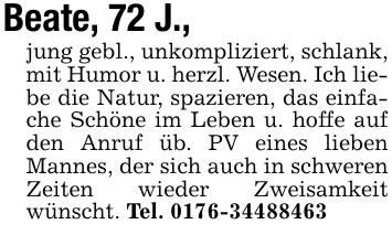 Beate, 72 J., jung gebl., unkompliziert, schlank, mit Humor u. herzl. Wesen. Ich liebe die Natur, spazieren, das einfache Schöne im Leben u. hoffe auf den Anruf üb. PV eines lieben Mannes, der sich auch in schweren Zeiten wieder Zweisamkeit wünscht. Tel. 0176-34488463