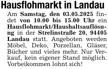 Hausflohmarkt in Landau Am Samstag, den 03.05.2025 findet von 10.00 bis 15.00 Uhr ein Hausflohmarkt/Haushaltsauflösung in der Strelinstraße 20, 94405 Landau statt. Angeboten werden Möbel, Deko, Porzellan, Gläser, Bücher und vieles mehr. Nur Verkauf, kein eigener Stand möglich. Vorbeikommen lohnt sich!
