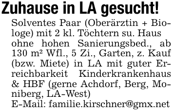 Zuhause in LA gesucht!Solventes Paar (Oberärztin + Biologe) mit 2 kl. Töchtern su. Hausohne hohen Sanierungsbed., ab 130 m² Wfl., 5 Zi., Garten, z. Kauf (bzw. Miete) in LA mit guter Erreichbarkeit Kinderkrankenhaus & HBF (gerne Achdorf, Berg, Moniberg, LA-West) E-Mail: familie.kirschner@gmx.net